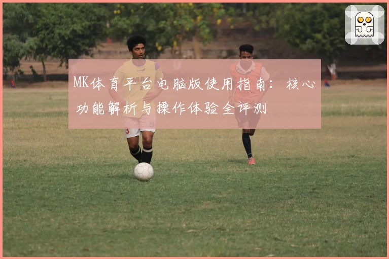 MK体育平台电脑版使用指南：核心功能解析与操作体验全评测
