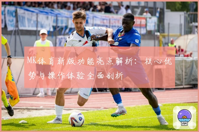 MK体育新版功能亮点解析：核心优势与操作体验全面剖析